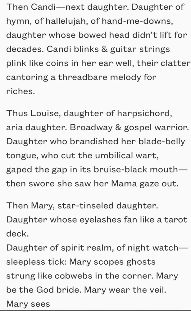 Then Candi—next daughter. Daughter of hymn, of hallelujah, of hand-me-downs,
daughter whose bowed head didn’t lift for decades. Candi blinks & guitar strings
plink like coins in her ear well, their clatter cantoring a threadbare melody for
riches.

Thus Louise, daughter of harpsichord, aria daughter. Broadway & gospel warrior.
Daughter who brandished her blade-belly tongue, who cut the umbilical wart,
gaped the gap in its bruise-black mouth—then swore she saw her Mama gaze out.  

Then Mary, star-tinseled daughter. Daughter whose eyelashes fan like a tarot deck.
Daughter of spirit realm, of night watch—sleepless tick: Mary scopes ghosts
strung like cobwebs in the corner. Mary be the God bride. Mary wear the veil.
Mary sees  