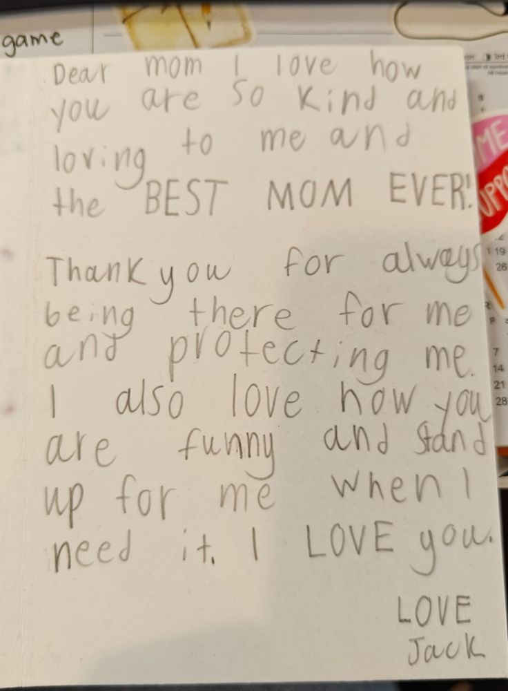 Handwritten card: Dear Mom, I love how you are so kind and loving to me and the BEST MOM EVER. Thank you for always being there for me and protecting me. I also love how you are funny and stand up for me when I need it. I LOVE you. LOVE Jack 