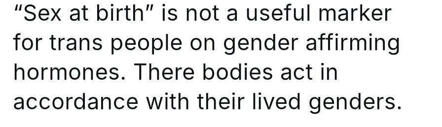 Anonymous 

"Sex at birth" is not a useful marker for trans people on gender affirming hormones. There (sic) bodies act in accordance with their lived genders 