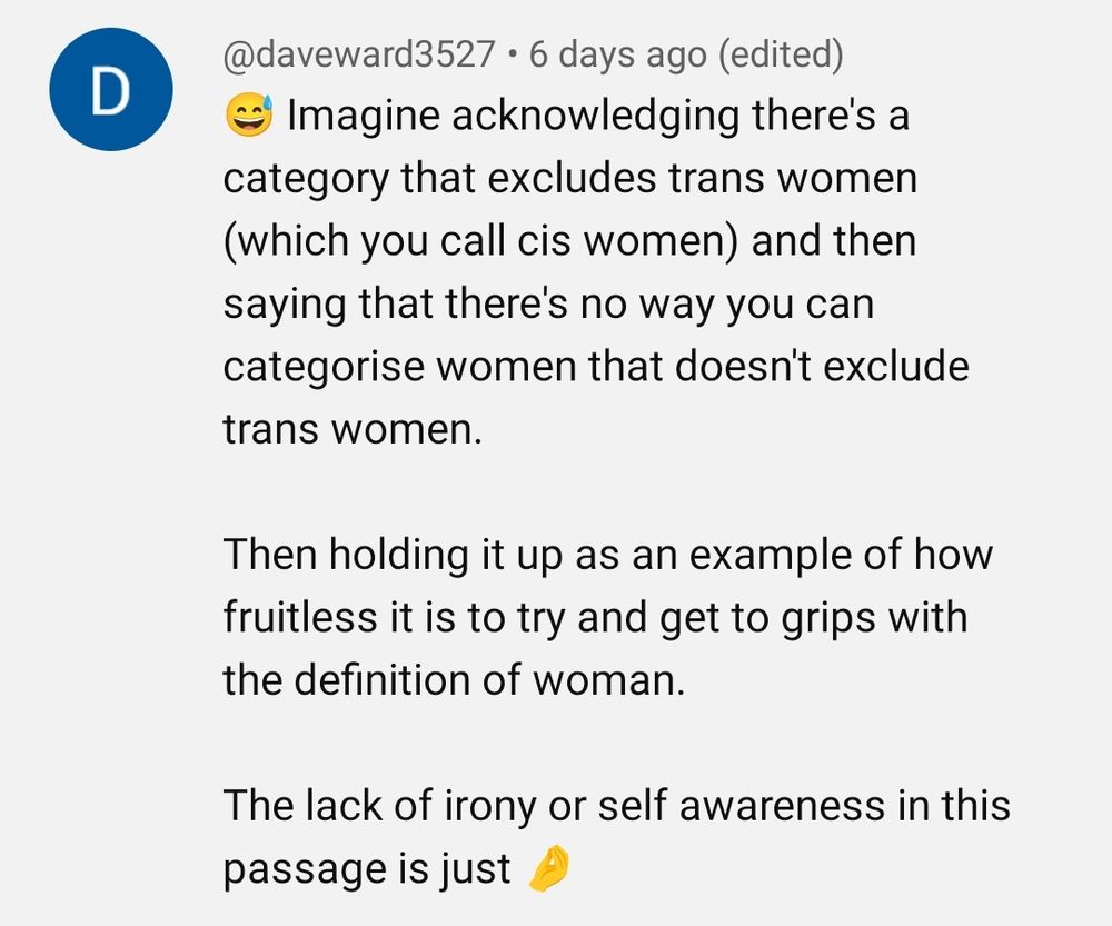 
D
•
@daveward3527 6 days ago (edited)
Imagine acknowledging there's a category that excludes trans women (which you call cis women) and then saying that there's no way you can categorise women that doesn't exclude trans women.
Then holding it up as an example of how fruitless it is to try and get to grips with the definition of woman.
The lack of irony or self awareness in this passage is just