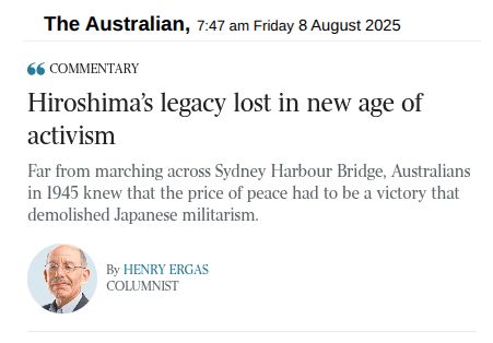 Screenshot of article on the home page of The Australian, 7:47 am Friday 8 August 2025

COMMENTARY

Headline: Hiroshima's legacy lost in new age of activism

Far from marching across Sydney Harbour Bridge, Australians in 1945 knew that the price of peace had to be a victory that demolished Japanese militarism.

By Henry Ergas
Columnist