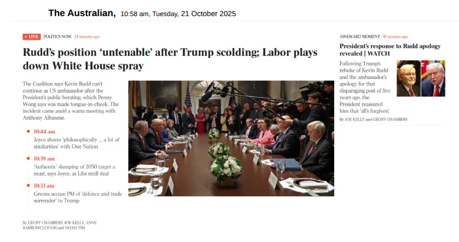 Home page of The Australian,  10:58 am, Tuesday, 21 October 2025

LIVE POLITICS NOW 24 minutes ago
Headline: Rudd’s position ‘untenable’ after Trump scolding; Labor plays down White House spray
The Coalition says Kevin Rudd can’t continue as US ambassador after the President’s public berating, which Penny Wong says was made tongue-in-cheek. The incident came amid a warm meeting with Anthony Albanese.

By Geoff Chambers, Joe Kelly, Anne Barrowclough and Noah Yim


Awkward moment 50 minutes ago
Headline: President’s response to Rudd apology revealed 
Kevin Rudd reacts as Donald Trump says 'I don't like you'.
Following Trump’s rebuke of Kevin Rudd and the ambassador’s apology for that disparaging post of five years ago, the President reassured him that ‘all’s forgiven’.

By Joe Kelly and Geoff Chambers