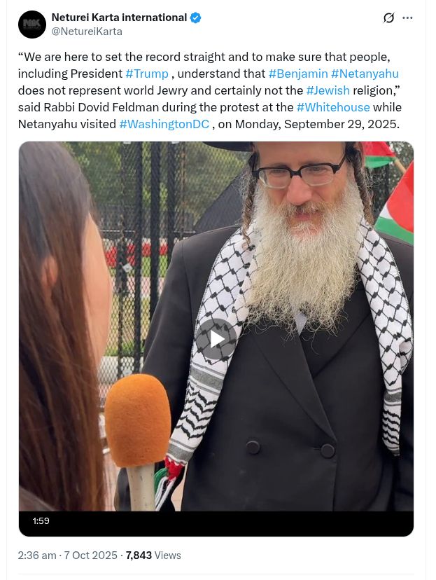 Screenshot of post on X (formerly Twitter) by Neturei Karta international
@NetureiKarta

“We are here to set the record straight and to make sure that people, including President #Trump , understand that #Benjamin #Netanyahu does not represent world Jewry and certainly not the #Jewish religion,” said Rabbi Dovid Feldman during the protest at the #Whitehouse while Netanyahu visited #WashingtonDC , on Monday, September 29, 2025.

2:36 am · 7 Oct 2025 (AEDT)   7,843  Views

https://x.com/NetureiKarta/status/1975223687235146128
