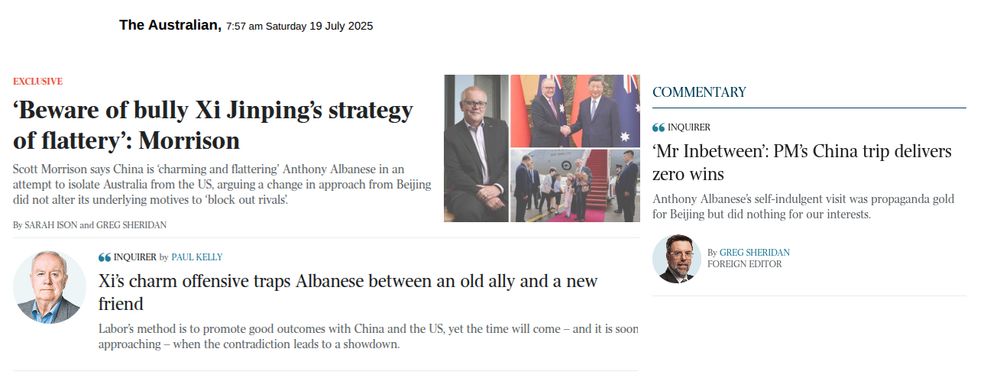 The Australian, 7:57 am Saturday 19 July 2025

EXCLUSIVE
Headline: ‘Beware of bully Xi Jinping’s strategy of flattery’: Morrison

Scott Morrison says China is ‘charming and flattering’ Anthony Albanese in an attempt to isolate Australia from the US, arguing a change in approach from Beijing did not alter its underlying motives to ‘block out rivals’.

By Sarah Ison and Greg Sheridan

___________________________________

INQUIRER

Headline: Xi’s charm offensive traps Albanese between an old ally and a new friend

Labor’s method is to promote good outcomes with China and the US, yet the time will come – and it is soon approaching – when the contradiction leads to a showdown.

By Paul Kelly
___________________________________

INQUIRER

Headline: ‘Mr Inbetween’: PM’s China trip delivers zero wins
Anthony Albanese’s self-indulgent visit was propaganda gold for Beijing but did nothing for our interests.

By Greg Sheridan
___________________________________