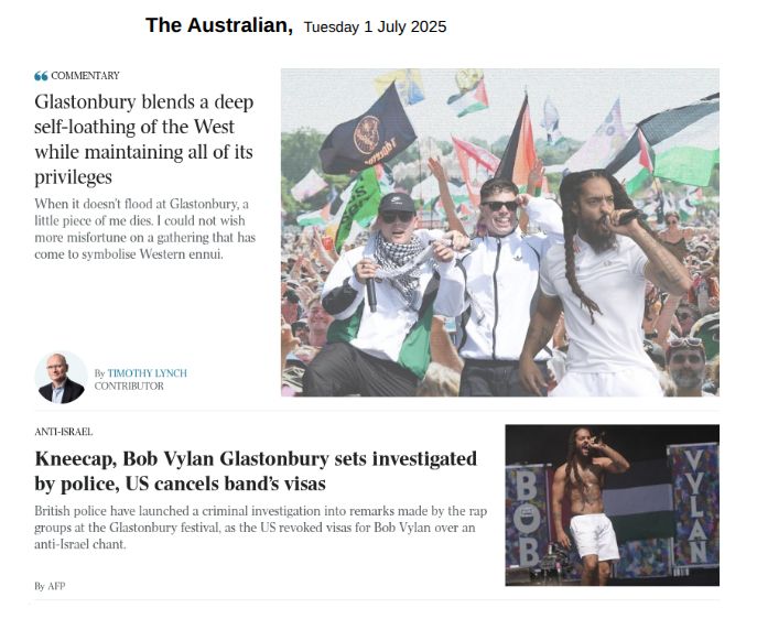 From the home page of The Australian, Tuesday 1 July 2025 COMMENTARY Headline: Glastonbury blends a deep self-loathing of the West while maintaining all of its privileges When it doesn’t flood at Glastonbury, a little piece of me dies. I could not wish more misfortune on a gathering that has come to symbolise Western ennui. By Timothy Lynch Contributor Image: Bob Vylan perform on the West Holts Stage, during the Glastonbury Festival at Worthy Farm in Somerset. England, Saturday, June 28, 2025. (Yui Mok/PA via AP) ____________________________ ANTI-ISRAEL Headline: Kneecap, Bob Vylan Glastonbury sets investigated by police, US cancels band’s visas British police have launched a criminal investigation into remarks made by the rap groups at the Glastonbury festival, as the US revoked visas for Bob Vylan over an anti-Israel chant. By AFP Image: Unattributed photo of Bob Vylan lead singer on stage during a concert