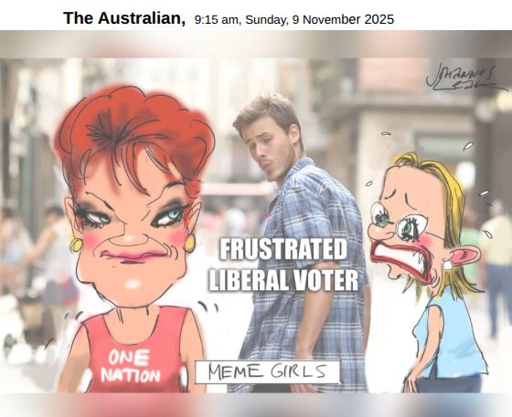 The Australian,  9:15 am, Sunday, 9 November 2025

Political cartoon by Johannes Leak depicts a parody of the popular "distracted boyfriend" meme.

In the cartoon, a man labelled "Frustrated Liberal Voter" looks longingly over his shoulder at Pauline Hanson - depicted with trademark red hair, confident smirk, and labelled "One Nation" -  while his upset girlfriend, Sussan Ley, looks on, distressed and sweating with anxiety.

The cartoon is captioned "MEME GIRLS", echoing the phrase “Mean Girls,” which Liberal Party figures use as an insult against high-profile Labor women. 

That term, originally from a teen movie about bullying and sexualised high school politics, infantilises and trivialises Labor women in Parliament. 

It reduces accomplished female politicians to "girls", inviting audiences to judge them through a lens of cattiness and appearance rather than competence or ideas.

By recycling that phrase, the cartoon participates in the same gendered disparagement it appears to mock.
