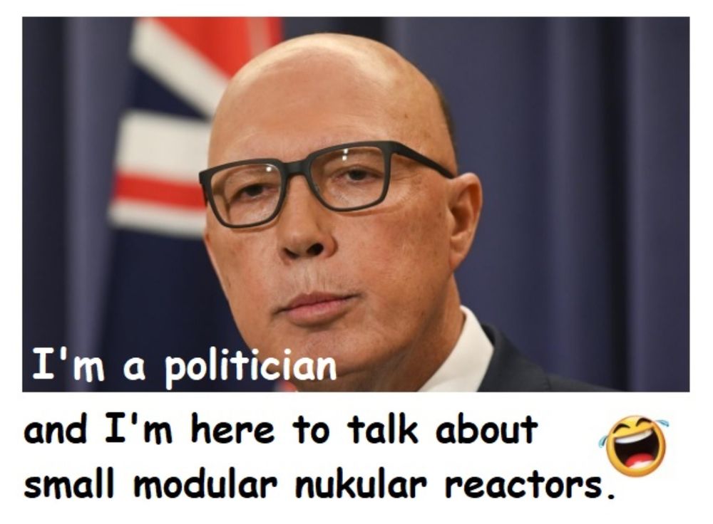 Former Liberal Party leader, Peter Dutton, stands in front of the Australian flag. He's wearing heavy-framed glasses, and is dressed formally in a suit and tie. His expression is serious and unsmiling, with lips pressed together in a slight pout or purse, as if concentrating or trying to project confidence. The look gives an impression of someone speaking with authority, though there’s also a sense of strain — as if he’s not entirely sure of the subject he’s addressing but is determined to appear authoritative.

Text added to the image reads:

"I'm a politician
and I'm here to talk about 
small modular nukular reactors." 

A  tears-of joy emoji suggests that Dutton's mispronunciation of "nuclear" is an indication he's out of his depth.