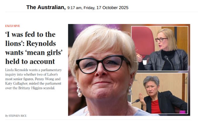 Screenshot from The Australian, 9:17 am, Friday, 17 October 2025

EXCLUSIVE

Headline: ‘I was fed to the lions’: Reynolds wants ‘mean girls’ held to account

Linda Reynolds wants a parliamentary inquiry into whether two of Labor’s most senior figures, Penny Wong and Katy Gallagher, misled the parliament over the Brittany Higgins scandal.

By Stephen Rice