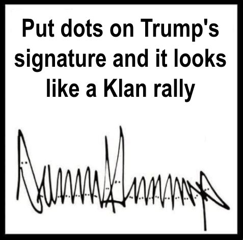 Black-and-white meme with text at the top that reads: ‘Put dots on Trump’s signature and it looks like a Klan rally.’ 

Below the text is Donald Trump’s distinctive signature, made up of jagged up-and-down strokes that look like a row of upside-down V’s. Pairs of small dots have been added near the top of each peak, and look like eyes on a row of hooded figures.