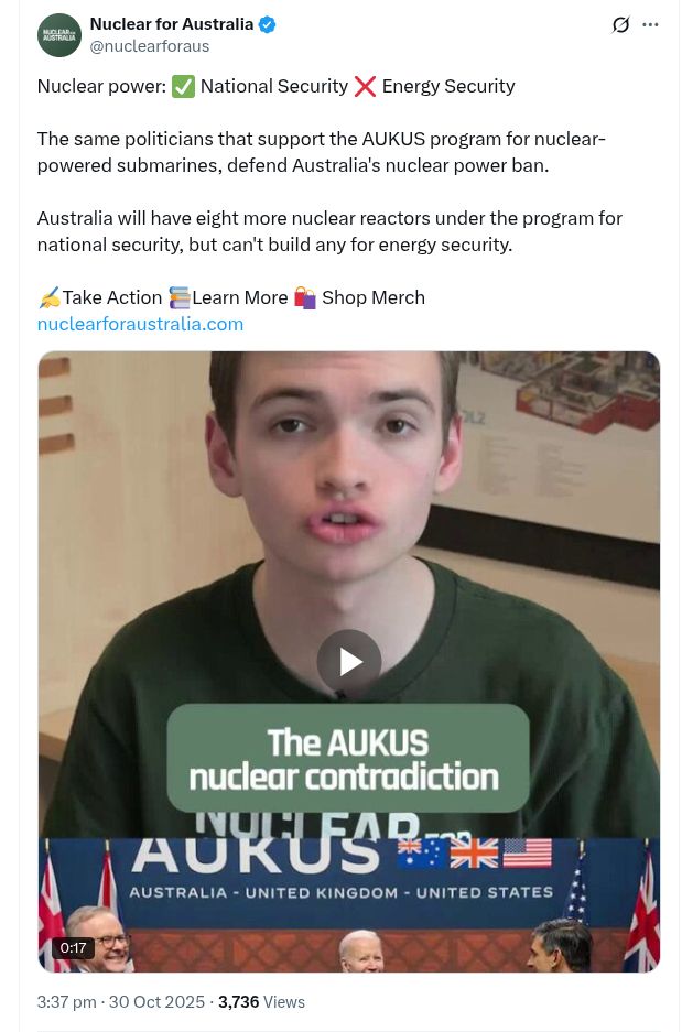 Post on X by Nuclear for Australia @nuclearforaus

Nuclear power: ✅ National Security ❌ Energy Security

The same politicians that support the AUKUS program for nuclear-powered submarines, defend Australia's nuclear power ban. 

Australia will have eight more nuclear reactors under the program for national security, but can't build any for energy security. 

✍️Take Action 📚Learn More 🛍️ Shop Merch
https://nuclearforaustralia.com

Photo of Will Shackel, the founder of Nuclear for Australia.

3:37 pm · 30 Oct 2025
·
3,736  Views