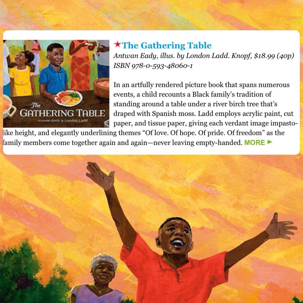 Graphic with spread from The Gathering Table as background. Inserted image is from Publishers Weekly - “In an artfully rendered picture book that spans numerous events, a child recounts a Black family's tradition of
The standing around a table under a river birch tree that's
GATHERING TABLE
draped with Spanish moss. Ladd employs acrylic paint, cut
Arewan Eady A Loodon Lada
paper, and tissue paper, giving each verdant image impasto-
like height, and elegantly underlining themes "Of love. Of hope. Of pride. Of freedom" as the family members come together again and again-never leaving empty-handed.”