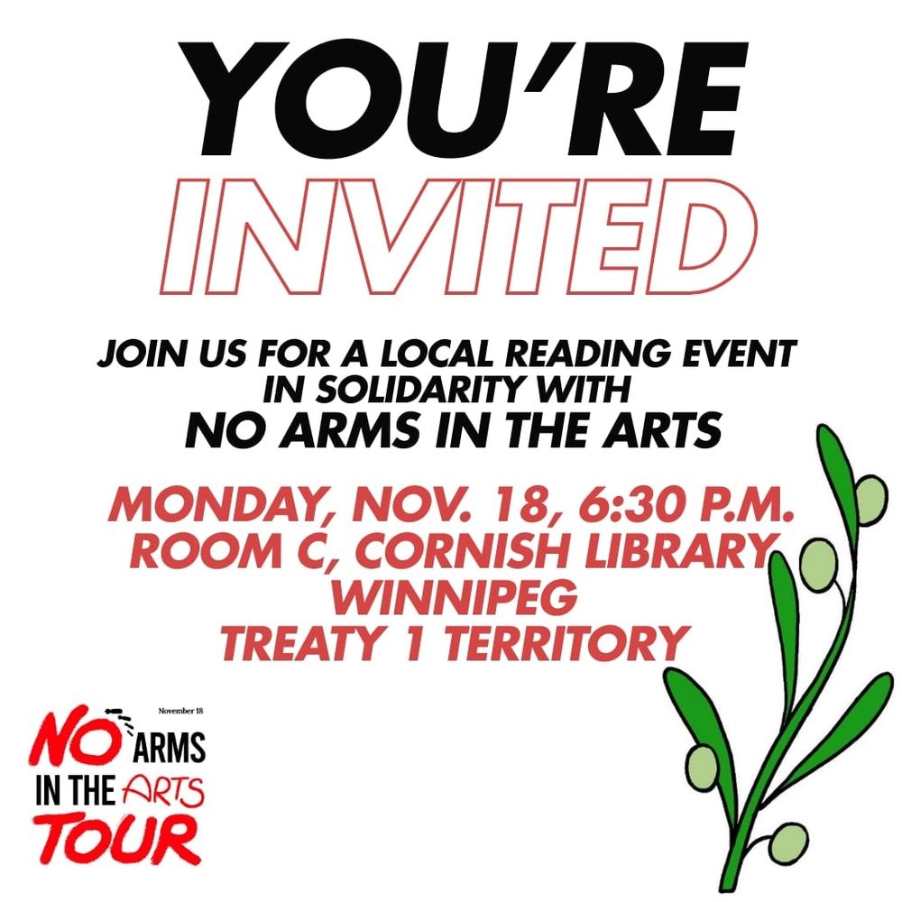 You're invited. Join us for a local reading event in solidarity with no arms in the arts. Monday, November 18, 6:30 p.m. Room C, Cornish library. Winnipeg, Treaty 1 territory. No arms in the arts tour.
