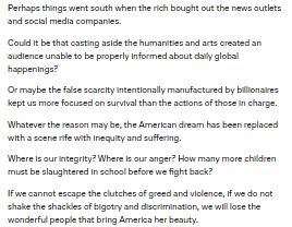 screenshot of text that says
"Perhaps things went south when the rich bought out the news outlets and social media companies.

Could it be that casting aside the humanities and arts created an audience unable to be properly informed about daily global happenings?

Or maybe the false scarcity intentionally manufactured by billionaires kept us more focused on survival than the actions of those in charge.

Whatever the reason may be, the American dream has been replaced with a scene rife with inequity and suffering.

Where is our integrity? Where is our anger? How many more children must be slaughtered in school before we fight back?

If we cannot escape the clutches of greed and violence, if we do not shake the shackles of bigotry and discrimination, we will lose the wonderful people that bring America her beauty."