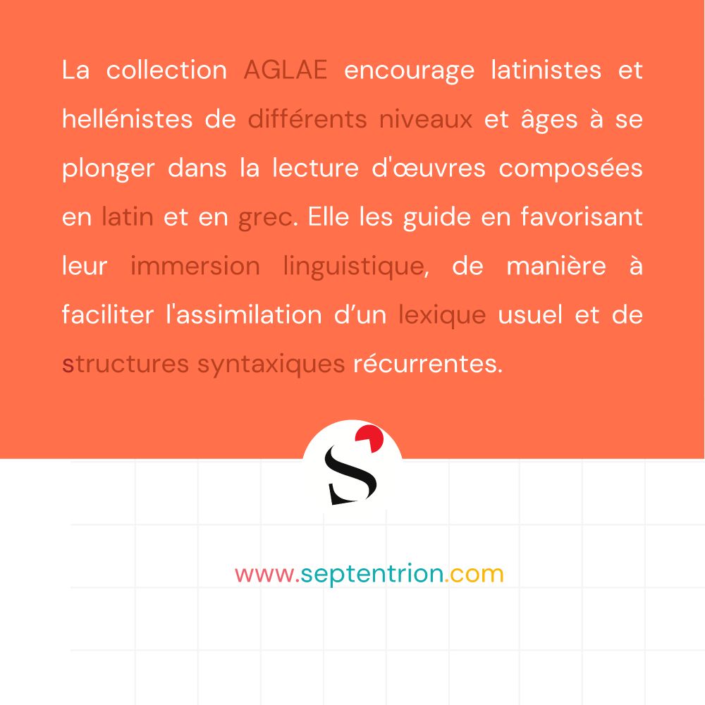 La collection AGLAE encourage latinistes et hellénistes de différents niveaux et âges à se plonger dans la lecture d'œuvres composées en latin et en grec. Elle les guide en favorisant leur immersion linguistique, de manière à faciliter l'assimilation d’un lexique usuel et de structures syntaxiques récurrentes.

www.septentrion.com