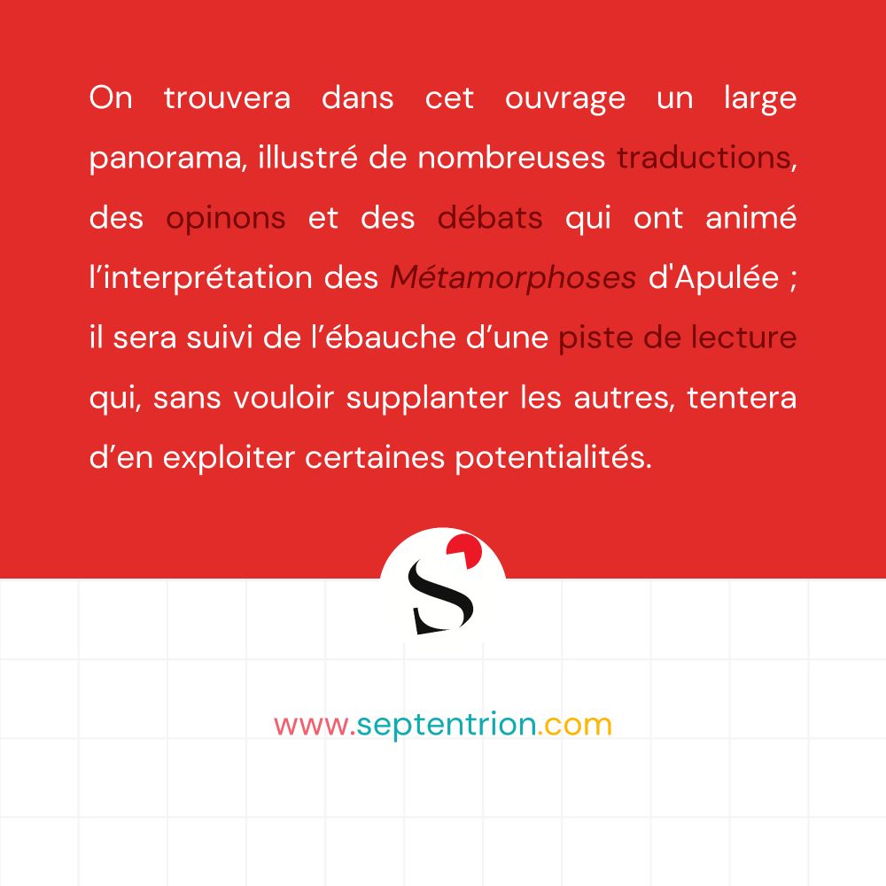 On trouvera dans cet ouvrage un large panorama, illustré de nombreuses traductions, des opinons et des débats qui ont animé l’interprétation des Métamorphoses d'Apulée ; il sera suivi de l’ébauche d’une piste de lecture qui, sans vouloir supplanter les autres, tentera d’en exploiter certaines potentialités. 

www.septentrion.com