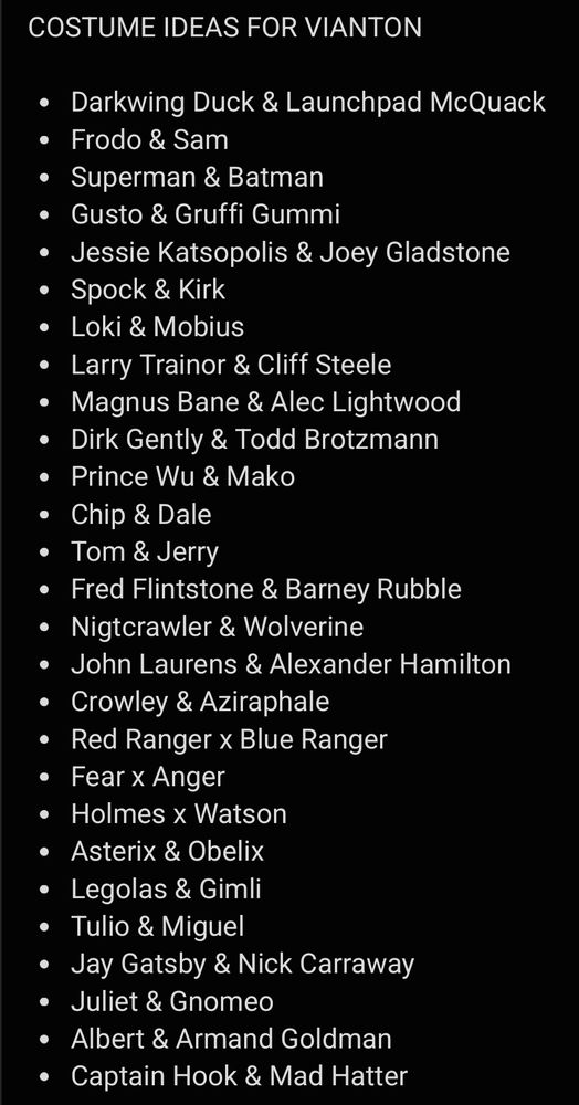 COSTUME IDEAS FOR VIANTON

• Darkwing Duck & Launchpad McQuack
• Frodo & Sam
• Superman & Batman
• Gusto & Gruffi Gummi
• Jessie Katsopolis & Joey Gladstone
• Spock & Kirk
• Loki & Mobius
• Larry Trainor & Cliff Steele
• Magnus Bane & Alec Lightwood
• Dirk Gently & Todd Brotzmann
• Prince Wu & Mako
• Chip & Dale
• Tom & Jerry
• Fred Flintstone & Barney Rubble
• Nigtcrawler & Wolverine
• John Laurens & Alexander Hamilton
• Crowley & Aziraphale 
• Red Ranger x Blue Ranger
• Fear x Anger
• Holmes x Watson
• Asterix & Obelix
• Legolas & Gimli
• Tulio & Miguel
• Jay Gatsby & Nick Carraway
• Juliet & Gnomeo
• Albert & Armand Goldman
• Captain Hook & Mad Hatter