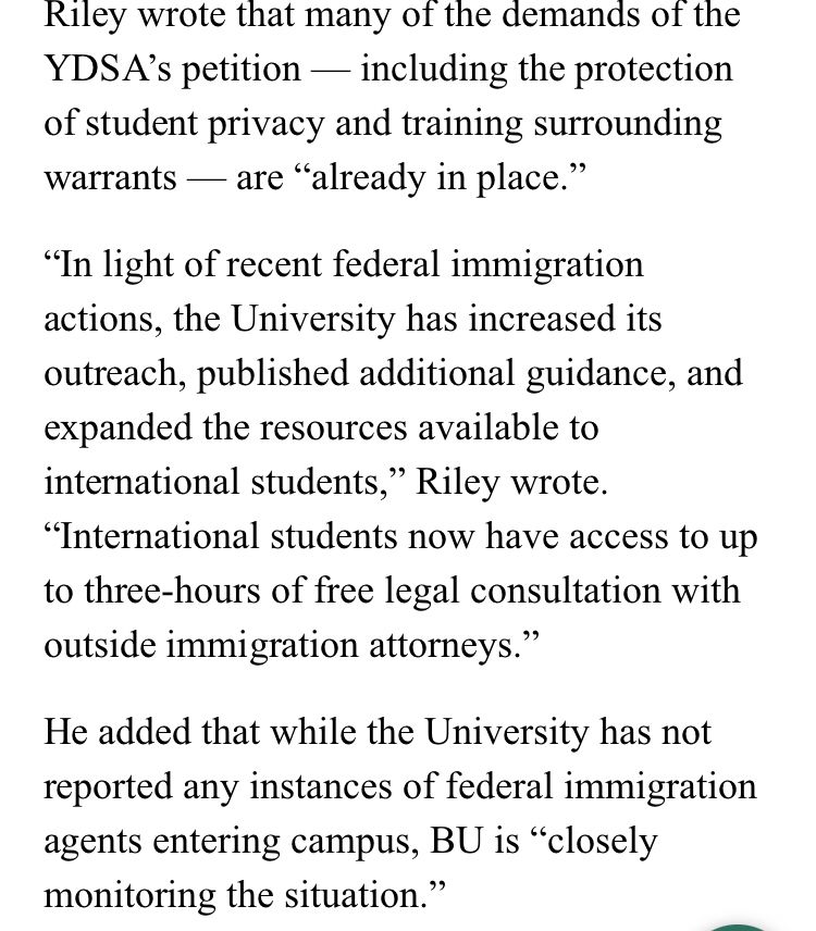 Riley wrote that many of the demands of the YDSA's petition - including the protection of student privacy and training surrounding warrants - are "already in place."

"In light of recent federal immigration actions, the University has increased its outreach, published additional guidance, and expanded the resources available to international students," Riley wrote.

“International students now have access to up to three-hours of free legal consultation with outside immigration attorneys."

He added that while the University has not reported any instances of federal immigration agents entering campus, BU is "closely monitoring the situation." 

https://dailyfreepress.com/11/17/22/216396/advocates-demand-increased-road-safety-honor-traffic-crash-victims-on-statehouse-steps/