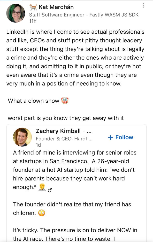 Kat Marchán
Staff Software Engineer - Fastly WASM JS SDK
11h
Linkedin is where I come to see actual professionals and like, CEOs and stuff post pithy thought leadery stuff except the thing they're talking about is legally a crime and they're either the ones who are actively doing it, and admitting to it in public, or they're not even aware that it's a crime even though they are very much in a position of needing to know.
What a clown show do
worst part is you know they get away with it
Zachary Kimball • ...
Founder & CEO, Hardfi...
+ Follow
1d
A friend of mine is interviewing for senior roles at startups in San Francisco. A 26-year-old founder at a hot Al startup told him: "we don't hire parents because they can't work hard enough."
The founder didn't realize that my friend has children.
It's tricky. The pressure is on to deliver NOW in the Al race. There's no time to waste. I