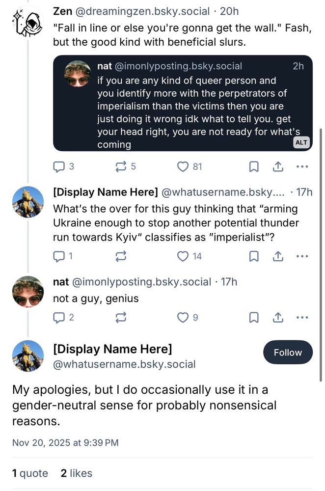 screenshot of a thread:

Zen @dreamingzen.bsky.social • 20h
"Fall in line or else you're gonna get the wall." Fash, but the good kind with beneficial slurs.
nat @imonlyposting.bsky.social
2h
if you are any kind of queer person and you identify more with the perpetrators of imperialism than the victims then you are just doing it wrong idk what to tell you. get your head right, you are not ready for what's coming
ALT
10 5
81
①
[Display Name Here] @whatusername.bsky.... • 17h
What's the over for this guy thinking that "arming Ukraine enough to stop another potential thunder run towards Kyiv" classifies as "imperialist"?
1
14
企
...
nat @imonlyposting.bsky.social • 17h not a guy, genius
2
9
企
[Display Name Here]
@whatusername.bsky.social
My apologies, but I do occasionally use it in a gender-neutral sense for probably nonsensical reasons.
Nov 20, 2025 at 9:39 PM
1 quote 2 likes
Follow