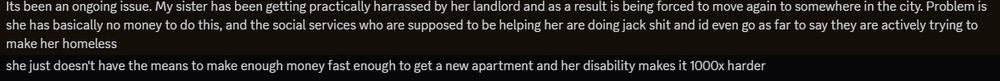 A text message from Discord reading: "Its been an ongoing issue. My sister has been getting practically harrassed by her landlord and as a result is being forced to move again to somewhere in the city. Problem is she has basically no money to do this, and the social services who are supposed to be helping her are doing jack shit and id even go as far to say they are actively trying to make her homeless
she just doesn't have the means to make enough money fast enough to get a new apartment and her disability makes it 1000x harder"