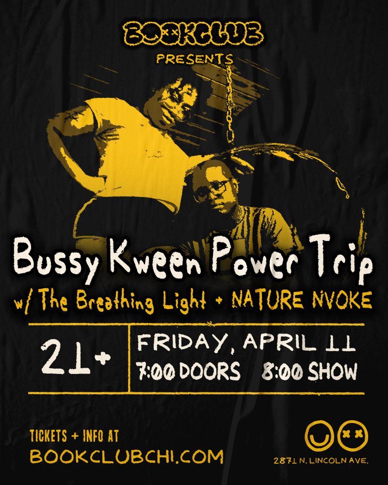 Show Poster featuring B and K of Bussy Kween Power Trip in black and yellow. It reads the following: Bussy Kween Power Trip w/The Breathing Light and Nature Nvoke. 21+ Friday, April 11th, 7pm doors 8pm show. Tickets and info available at bookclubchi.com. 2871 N Linoln Ave, Chicago