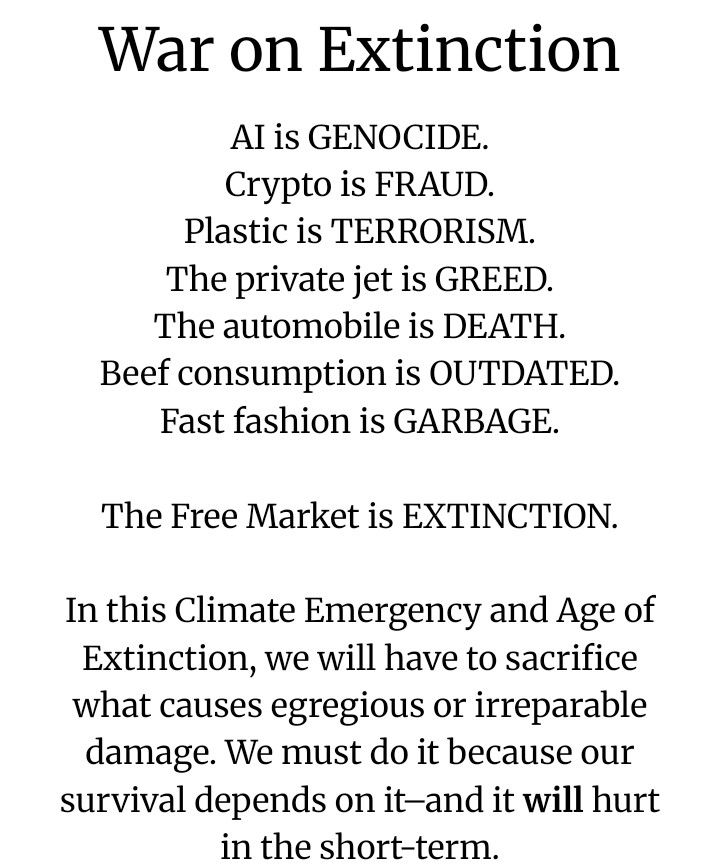 War on Extinction

AI is GENOCIDE. 
Crypto is FRAUD. 
Plastic is TERRORISM. 
The private jet is GREED. 
The automobile is DEATH. 
Beef consumption is OUTDATED. 
Fast fashion is GARBAGE. 

The Free Market is EXTINCTION.

In this Climate Emergency and Age of Extinction, we will have to sacrifice what causes egregious or irreparable damage. We must do it because our survival depends on it–and it will [emphasis on will] hurt us in the short-term.