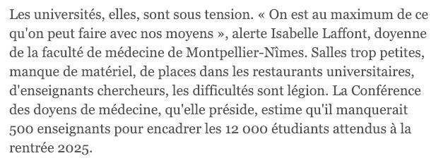 Les universités, elles, sont sous tension. « On est au maximum de ce qu'on peut faire avec nos moyens », alerte Isabelle Laffont, doyenne de la faculté de médecine de Montpellier-Nîmes. Salles trop petites, manque de matériel, de places dans les restaurants universitaires, d'enseignants chercheurs, les difficultés sont légion. La Conférence des doyens de médecine, qu'elle préside, estime qu'il manquerait 500 enseignants pour encadrer les 12 000 étudiants attendus à la rentrée 2025.