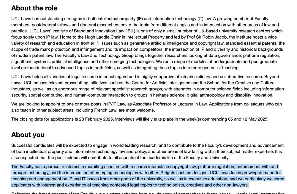 We are looking to appoint to one or more posts in IP/IT Law, as Associate Professor or Lecturer in Law. Applications from colleagues who can also teach in other subject areas, including French Law, are most welcome.

The closing date for applications is 28 February 2025. Interviews will likely take place in the week(s) commencing 05 and 12 May 2025.

About you

Successful candidates will be expected to engage in world leading research, and to contribute to the Faculty’s development and advancement of both intellectual property and information technology law and policy, and other areas of law falling within their subject matter expertise. It is also expected that the post-holders will contribute to all aspects of the academic life of the Faculty and University.

The Faculty has a particular interest in recruiting scholars with research interests in copyright law, platform regulation, enforcement with and through technology, and the intersection of emerging technologies with other IP rights such as designs. UCL Laws faces growing demand for teaching and engagement on IP and IT issues from other parts of the university, as well as in executive education, and we particularly welcome applicants with interest and experience of teaching contested legal topics to technologists, creatives and other non-lawyers.

Reflecting the broad strength of the Faculty, we welcome scholars from a wide array of approaches to these issues — socio-legal, comparative, doctrinal, empirical, historical and/or theoretical and interdisciplinary approaches. Applicants should, however, pay particular attention to how their work illustrates their capacity for depth and rigour in a fast-moving field prone to superficial analysis.