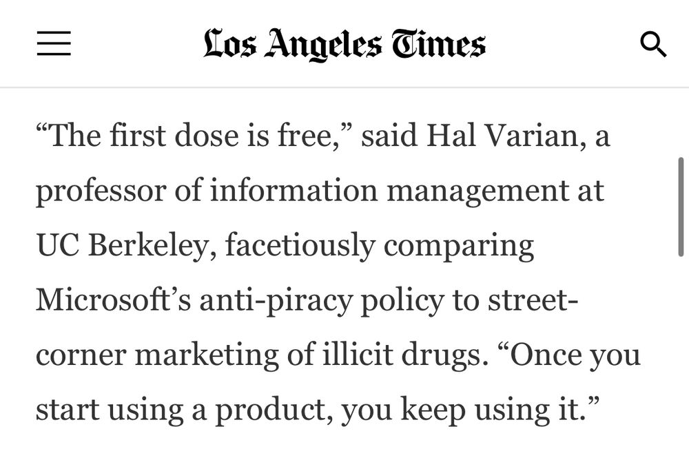 “The first dose is free,” said Hal Varian, a professor of information management at UC Berkeley, facetiously comparing Microsoft’s anti-piracy policy to street-corner marketing of illicit drugs. “Once you start using a product, you keep using it.”
