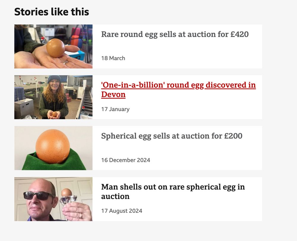 Stories like this

    Rare round egg sells at auction for £420
        Published
        18 March
    A picture of a round egg in someone's hand.

    'One-in-a-billion' round egg discovered in Devon
        Published
        17 January
    Alison Greene pictured in the processing unit with a conveyer belt running next to her. She is wearing a green jumper with a black woolly gilet and a blue woolly hat. She has red hair and is holding the brown egg in front of her.

    Spherical egg sells at auction for £200
        Published
        16 December 2024
    Spherical egg displayed on a green cloth.

    Man shells out on rare spherical egg in auction
        Published
        17 August 2024