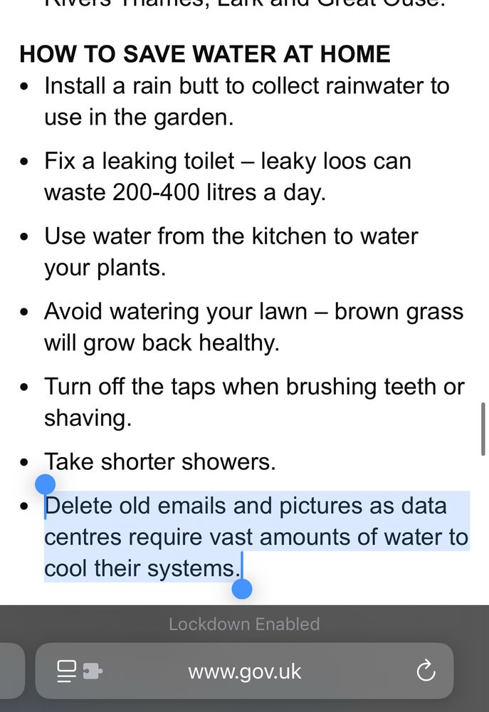 HOW TO SAVE WATER AT HOME
Install a rain butt to collect rainwater to use in the garden.  

Fix a leaking toilet – leaky loos can waste 200-400 litres a day.     

Use water from the kitchen to water your plants.   

Avoid watering your lawn – brown grass will grow back healthy.  

Turn off the taps when brushing teeth or shaving.   

Take shorter showers.     

Delete old emails and pictures as data centres require vast amounts of water to cool their systems.

