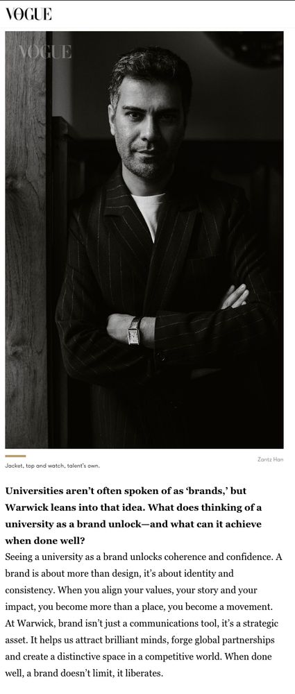 Universities aren’t often spoken of as ‘brands,’ but Warwick leans into that idea. What does thinking of a university as a brand unlock—and what can it achieve when done well?
Seeing a university as a brand unlocks coherence and confidence. A brand is about more than design, it’s about identity and consistency. When you align your values, your story and your impact, you become more than a place, you become a movement. At Warwick, brand isn’t just a communications tool, it’s a strategic asset. It helps us attract brilliant minds, forge global partnerships and create a distinctive space in a competitive world. When done well, a brand doesn’t limit, it liberates.