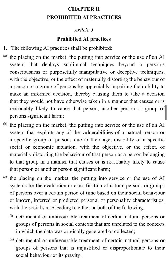 CHAPTER II
PROHIBITED AI PRACTICES
Article 5
Prohibited Al practices
1. The following Al practices shall be prohibited:
(a) the placing on the market, the putting into service or the use of an Al system that deploys subliminal techniques beyond a person's consciousness or purposefully manipulative or deceptive techniques, with the objective, or the effect of materially distorting the behaviour of a person or a group of persons by appreciably impairing their ability to make an informed decision, thereby causing them to take a decision that they would not have otherwise taken in a manner that causes or is reasonably likely to cause that person, another person or group of persons significant harm;
b) the placing on the market, the putting into service or the use of an Al system that exploits any of the vulnerabilities of a natural person or a specific group of persons due to their age, disability or a specific social or economic situation, with the objective, or the effect, of materially distorting the behaviour of that person or a person belonging to that group in a manner that causes or is reasonably likely to cause that person or another person significant harm;
(e) the placing on the market, the putting into service or the use of Al systems for the evaluation or classification of natural persons or groups of persons over a certain period of time based on their social behaviour or known, inferred or predicted personal or personality characteristics, with the social score leading to either or both of the following: (detrimental or unfavourable treatment of certain natural persons or groups of persons in social contexts that are unrelated to the contexts in which the data was originally generated or collected;
(i detrimental or unfavourable treatment of certain natural persons or groups of persons that is unjustified or disproportionate to their social behaviour or its gravity;