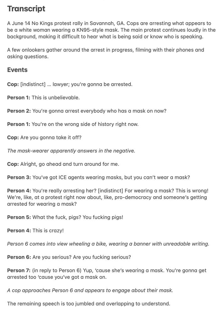 Transcript

A June 14 No Kings protest rally in Savannah, GA. Cops are arresting what appears to be a white woman wearing a KN95-style mask. The main protest continues loudly in the background, making it difficult to hear what is being said or know who is speaking.

A few onlookers gather around the arrest in progress, filming with their phones and asking questions.

Events

Cop: [indistinct] … lawyer; you’re gonna be arrested.

Person 1: This is unbelievable.

Person 2: You’re gonna arrest everybody who has a mask on now?

Person 1: You’re on the wrong side of history right now.

Cop: Are you gonna take it off?

The mask-wearer apparently answers in the negative.

Cop: Alright, go ahead and turn around for me.

Person 3: You’ve got ICE agents wearing masks, but you can’t wear a mask?

Person 4: You’re really arresting her? [indistinct] For wearing a mask? This is wrong! We’re, like, at a protest right now about, like, pro-democracy and someone’s getting arrested for wearing a mask?

Person 5: What the fuck, pigs? You fucking pigs!

Person 4: This is crazy!

Person 6 comes into view wheeling a bike, wearing a banner with unreadable writing.

Person 6: Are you serious? Are you fucking serious?

Person 7: (in reply to Person 6) Yup, ‘cause she’s wearing a mask. You’re gonna get arrested too ‘cause you’ve got a mask on.

A cop approaches Person 6 and appears to engage about their mask.

The remaining speech is too jumbled and overlapping to understand.