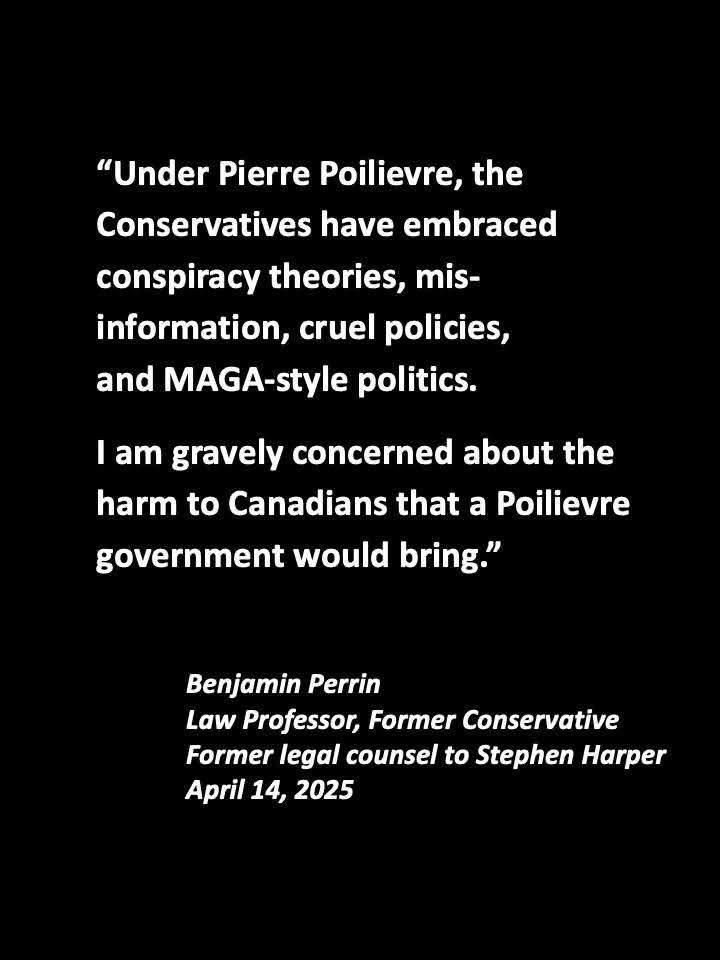 "Under Pierre Poilievre, the Conservatives have embraced conspiracy theories, mis-information, cruel policies, and MAGA-style politics.
I am gravely concerned about the harm to Canadians that a Poilievre government would bring."
Benjamin Perrin
Law Professor, Former Conservative Former legal counsel to Stephen Harper
April 14, 2025