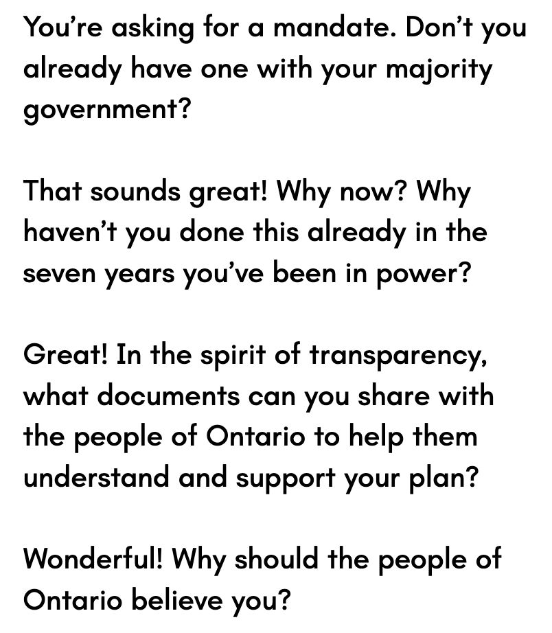 Four questions for Doug Ford:

You’re asking for a mandate. Don’t you already have one with your majority government?

That sounds great! Why now? Why haven’t you done this already in the seven years you’ve been in power?

Great! In the spirit of transparency, what documents can you share with the people of Ontario to help them understand and support your plan?

Wonderful! Why should the people of Ontario believe you?