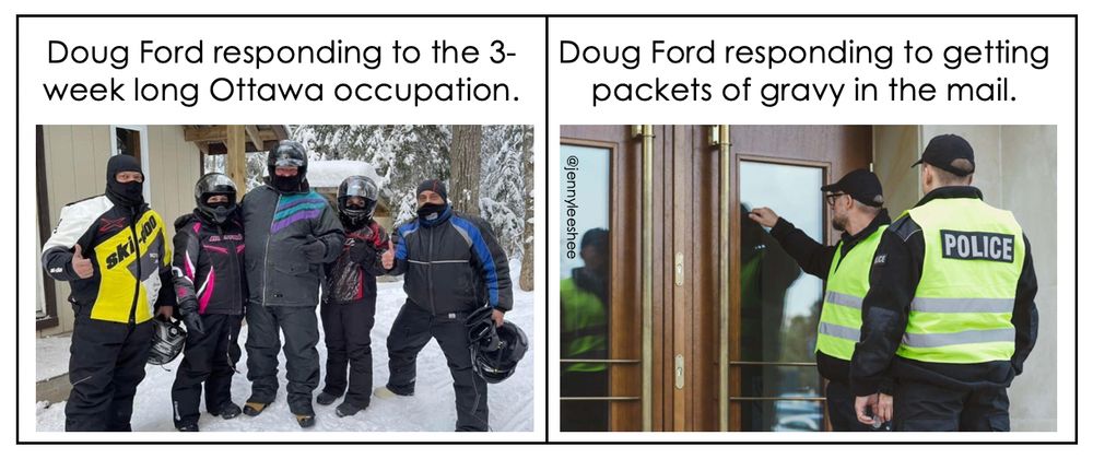 Left: A picture of Doug Ford in his snowmobile gear posing with fans. The words above his head say, "Doug Ford responding to the 3-week long Ottawa occupation."

Right: Police officers knock on someone's door. The words above their head say, "Doug Ford responding to getting packets of gravy in the mail."