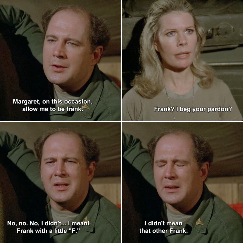 Four panels from "M*A*S*H".
Panel 1: Major Winchester says "Margaret, on this occasion, allow me to be frank."
Panel 2: Major Houlihan says "Frank? I beg your pardon?"
Panel 3: Major Winchester says "No, no. No, I didn't...I meant Frank with a little 'F'."
Panel 4: Major Winchester says "I didn't mean that other Frank"