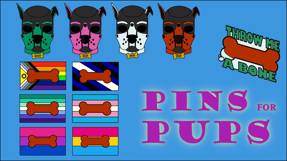A blue graphic with pink text, "Pins for Pups". Several enamel pin designs  are scattered around, including pup hoods in green, pink, white, and red, a pin with a red bone and text that says "Throw Me a Bone", and six pride flags with a red bone on them, including the Progress Flag, The Pup Flag, The Gay Men's Flag, The Trans Flag, The Bisexual Flag, and the Pansexual Flag.