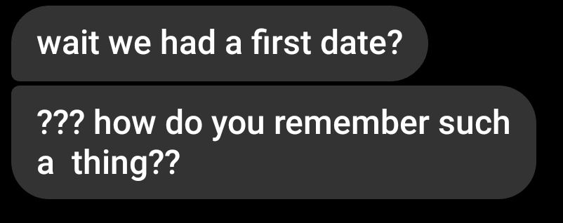 wait we had a first date?
??? how do you remember such a thing??