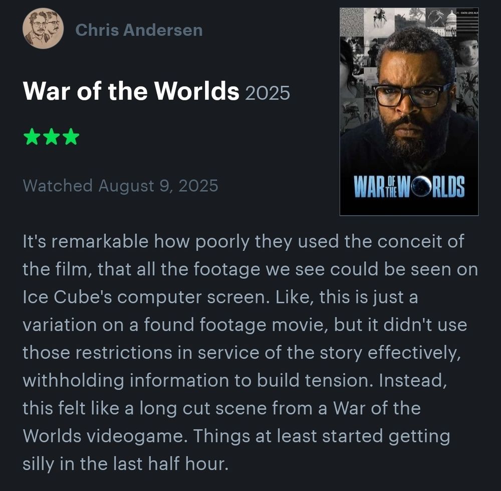 War of the Worlds
☆☆☆

It's remarkable how poorly they used the conceit of the film, that all the footage we see could be seen on Ice Cube's computer screen. Like, this is just a variation on a found footage movie, but it didn't use those restrictions in service of the story effectively, withholding information to build tension. Instead, this felt like a long cut scene from a War of the Worlds videogame. Things at least started getting silly in the last half hour.