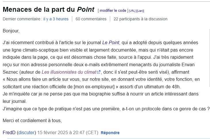 « Bonjour,

J'ai récemment contribué à l'article sur le journal Le Point, qui a adopté depuis quelques années une ligne climato-sceptique bien visible et largement documentée, mais qui n'était pas encore indiquée dans la page, ce qui est désormais chose faite, source à l'appui. J'ai très rapidement reçu sur mon adresse personnelle deux e-mails extrêmement menaçants du journaliste Erwan Seznec (auteur de Les illusionnistes du climat, donc il s'est peut-être senti visé), affirmant « Nous allons faire un article sur vous, sur notre site, en donnant votre identité, votre fonction, en sollicitant une réaction officielle de [mon ex-employeur] » assorti d'un ultimatum de 48h.
Je m'inquiète car je ne pense pas que ma biographie suffise à nourrir un article intéressant dans leur journal.
J'imagine que ce type de pratique n'est pas une première, a-t-on un protocole dans ce genre de cas ?

Merci et cordialement à tous,

FredD (discuter) 15 février 2025 à 20:47 (CET) »
