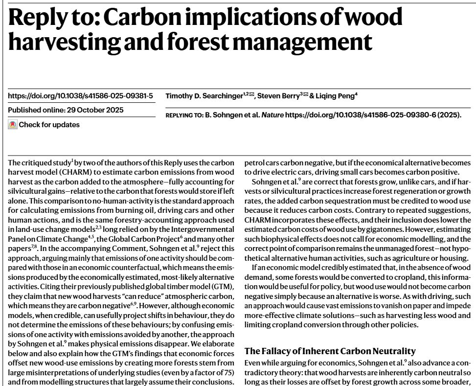 Reply to: Carbon implications of wood harvesting and forest management

Timothy D. Searchinger, Steven Berry, Liqing Peng

The critiqued study by two of the authors of this Reply uses the carbon harvest model (CHARM) to estimate carbon emissions from wood harvest as the carbon added to the atmosphere—fully accounting for silvicultural gains—relative to the carbon that forests would store if left alone. This comparison to no-human-activity is the standard approach for calculating emissions from burning oil, driving cars and other human actions, and is the same forestry-accounting approach used in land-use change models long relied on by the Intergovernmental Panel on Climate Change, the Global Carbon Project and many other papers. In the accompanying Comment, Sohngen et al. reject this approach, arguing mainly that emissions of one activity should be compared with those in an economic counterfactual, which means the emissions produced by the economically estimated, most-likely alternative activities. Citing their previously published global timber model (GTM), they claim that new wood harvests “can reduce” atmospheric carbon, which means they are carbon negative. However, although economic models, when credible, can usefully project shifts in behaviour, they do not determine the emissions of these behaviours; by confusing emissions of one activity with emissions avoided by another, the approach by Sohngen et al. makes physical emissions disappear. We elaborate below and also explain how the GTM’s findings that economic forces offset new wood-use emissions by creating more forests stem from large misinterpretations of underlying studies (even by a factor of 75) and from modelling structures that largely assume their conclusions.