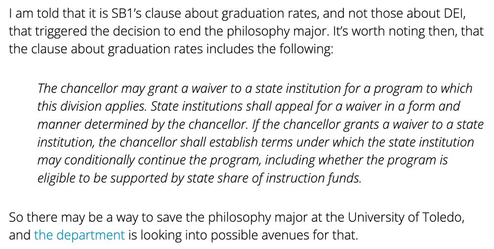 Text reads: "I am told that it is SB1’s clause about graduation rates, and not those about DEI, that triggered the decision to end the philosophy major. It’s worth noting then, that the clause about graduation rates includes the following:

The chancellor may grant a waiver to a state institution for a program to which this division applies. State institutions shall appeal for a waiver in a form and manner determined by the chancellor. If the chancellor grants a waiver to a state institution, the chancellor shall establish terms under which the state institution may conditionally continue the program, including whether the program is eligible to be supported by state share of instruction funds.

So there may be a way to save the philosophy major at the University of Toledo, and the department is looking into possible avenues for that."