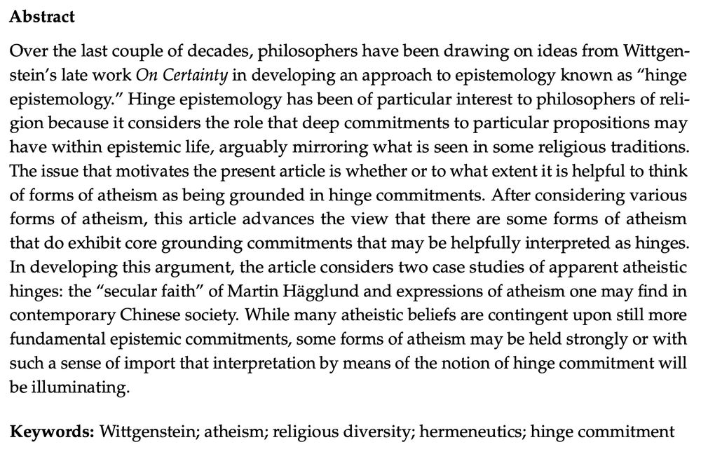 Article abstract: Over the last couple of decades, philosophers have been drawing on ideas from Wittgenstein’s late work On Certainty in developing an approach to epistemology known as “hinge epistemology.” Hinge epistemology has been of particular interest to philosophers of religion because it considers the role that deep commitments to particular propositions may have within epistemic life, arguably mirroring what is seen in some religious traditions. The issue that motivates the present article is whether or to what extent it is helpful to think of forms of atheism as being grounded in hinge commitments. After considering various forms of atheism, this article advances the view that there are some forms of atheism that do exhibit core grounding commitments that may be helpfully interpreted as hinges. In developing this argument, the article considers two case studies of apparent atheistic hinges: the “secular faith” of Martin Hägglund and expressions of atheism one may find in contemporary Chinese society. While many atheistic beliefs are contingent upon still more fundamental epistemic commitments, some forms of atheism may be held strongly or with such a sense of import that interpretation by means of the notion of hinge commitment will be illuminating.