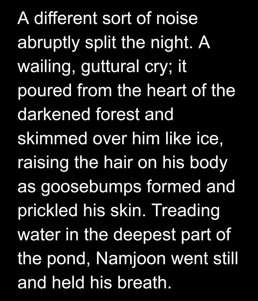 A different sort of noise abruptly split the night. A wailing, guttural cry; it poured from the heart of the darkened forest and skimmed over him like ice, raising the hair on his body as goosebumps formed and prickled his skin. Treading water in the deepest part of the pond, Namjoon went still and held his breath.
