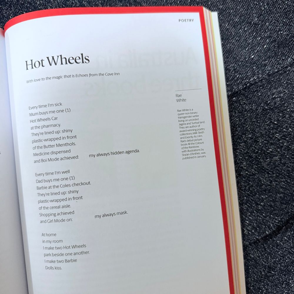 A photo of an open page from Meanjin on a glittery grey background, featuring the poem ‘Hot Wheels’ by Rae White. The poem’s text reads:  With love to the magic that is Echoes from the Cave Inn / Every time I'm sick / Mum buys me one (1) / Hot Wheels Car at the pharmacy. / They're lined up: shiny plastic-wrapped in front of the Butter Menthols. / Medicine dispensed and Boi Mode achieved: my always hidden agenda. / Every time I'm well / Dad buys me one (1) / Barbie at the Coles checkout. / They're lined up: shiny plastic-wrapped in front of the cereal aisle. / Shopping achieved and Girl / Mode on: my always mask. / At home in my room / I make two Hot Wheels / park beside one another. / I make two Barbie / Dolls kiss.’ A bio down the right hand side reads: ‘Rae White is a queer non-binary transgender writer living on unceded Jagera and Turrbal land. They are author of award-winning poetry collections Milk Teeth and Exactly As I Am. Rae's debut picture book All the Colours of the Rainbow, with illustrations by Shaan d'Anthes, was published in January.’