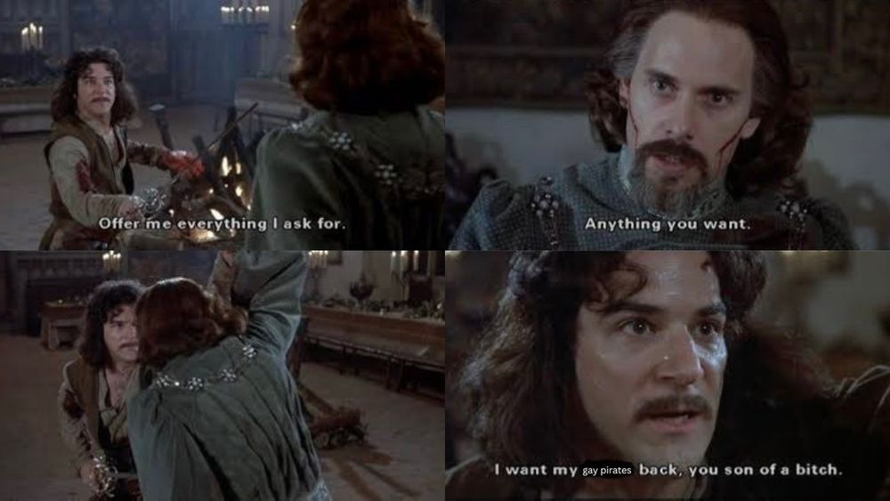 Four panel image from The Princess Bride. First panel shows Mandy Patinkin as Inigo Montaya holding a sword to Christopher Guest as Count Rugen. The subtitle reads, “Offer me everything l ask for.”

Second panel shows Count Rugen with cuts on his cheeks. The subtitle reads, “Anything you want.”

Third panel shows Inigo stabbing Count Rugen.

Fourth panel shows a close up of Inigo. The subtitle reads, “I want my father back, you son of a bitch.” The word “father” is scribbled out and replaced with “gay pirates.”