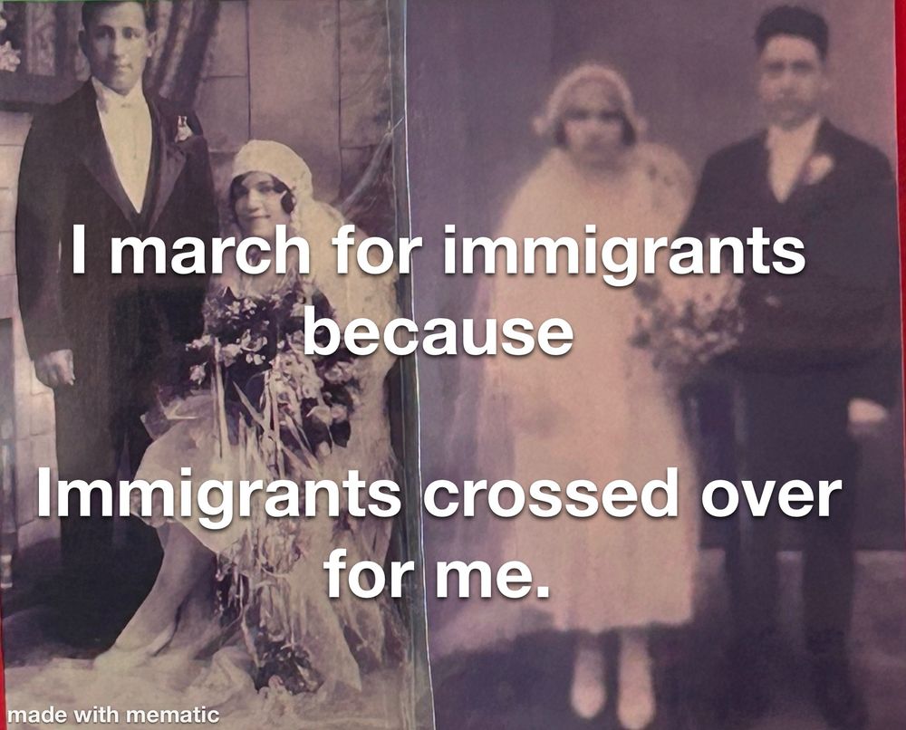 The caption “I march for immigrants because immigrants crossed over for me.” is imposed over black & white photos of the wedding pics of both sets of my grandparents, 1929 and 1927. Men in dark tuxedo and suit, women in white dresses with veils.