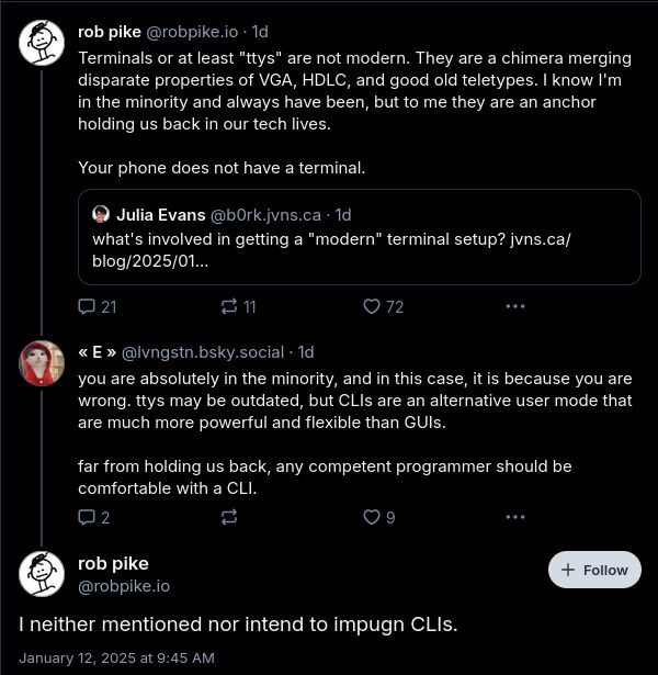 robpike.io‬: Terminals or at least "ttys" are not modern. They are a chimera merging disparate properties of VGA, HDLC, and good old teletypes. I know I'm in the minority and always have been, but to me they are an anchor holding us back in our tech lives.
Your phone does not have a terminal.

lvngstn.bsky.social‬: you are absolutely in the minority, and in this case, it is because you are wrong. ttys may be outdated, but CLIs are an alternative user mode that are much more powerful and flexible than GUIs. 
far from holding us back, any competent programmer should be comfortable with a CLI.

robpike.io‬: I neither mentioned nor intend to impugn CLIs.